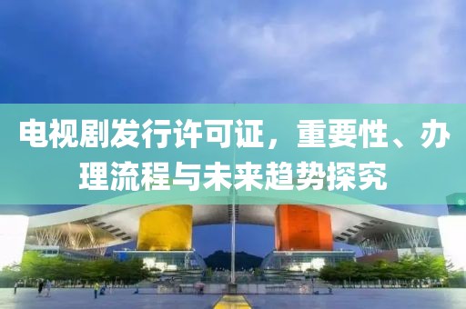 电视剧发行许可证，重要性、办理流程与未来趋势探究