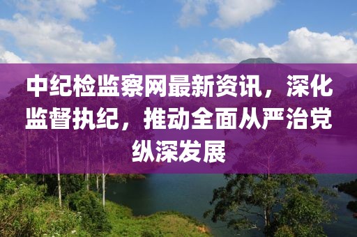 中纪检监察网最新资讯，深化监督执纪，推动全面从严治党纵深发展