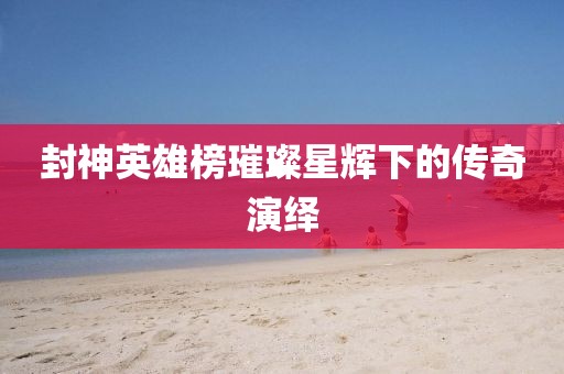封神英雄榜璀璨星辉下的传奇演绎