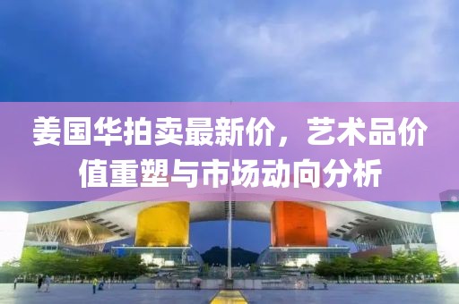 姜国华拍卖最新价，艺术品价值重塑与市场动向分析