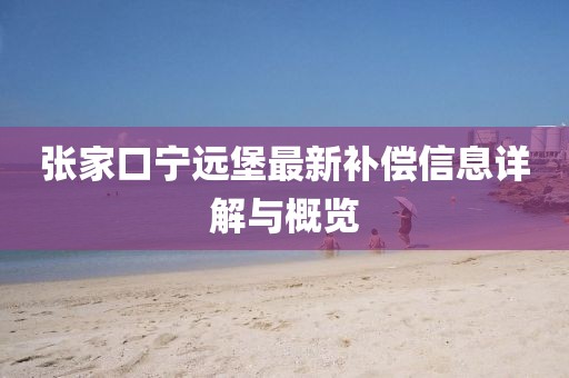 张家口宁远堡最新补偿信息详解与概览