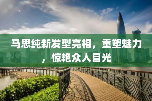 马思纯新发型亮相，重塑魅力，惊艳众人目光