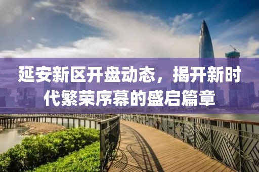 延安新区开盘动态，揭开新时代繁荣序幕的盛启篇章