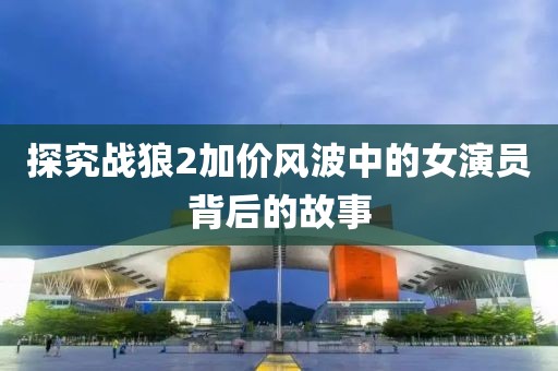 探究战狼2加价风波中的女演员背后的故事
