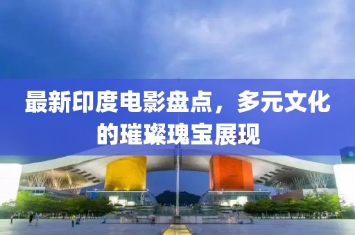 最新印度电影盘点，多元文化的璀璨瑰宝展现