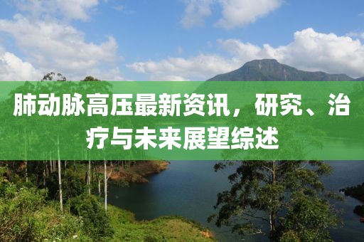 肺动脉高压最新资讯，研究、治疗与未来展望综述