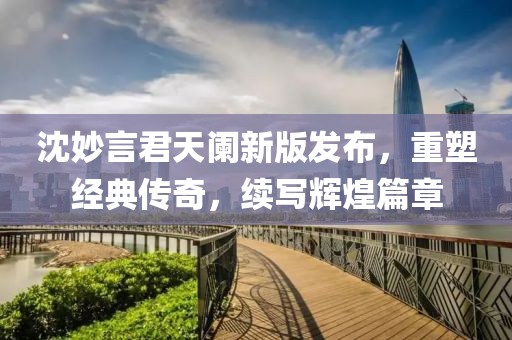 沈妙言君天阑新版发布，重塑经典传奇，续写辉煌篇章
