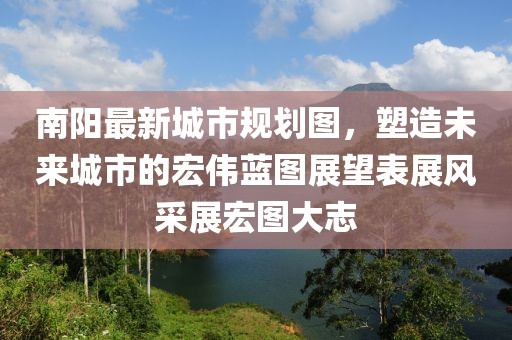 南阳最新城市规划图，塑造未来城市的宏伟蓝图展望表展风采展宏图大志