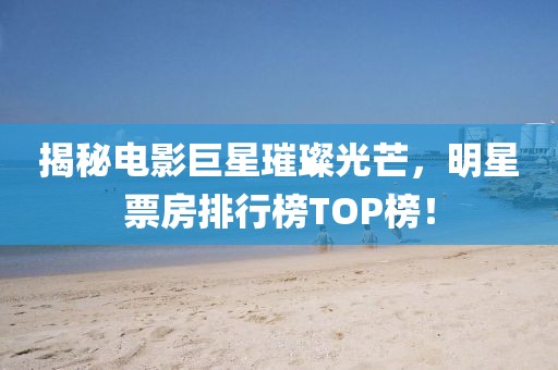 揭秘电影巨星璀璨光芒，明星票房排行榜TOP榜！