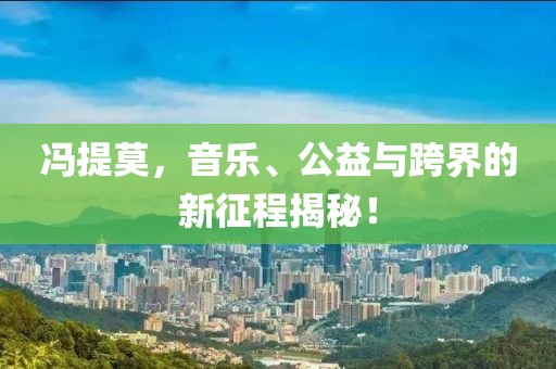 冯提莫，音乐、公益与跨界的新征程揭秘！