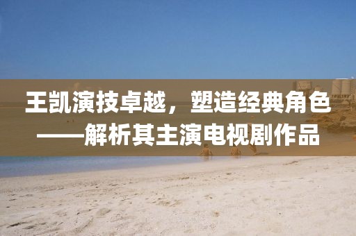 王凯演技卓越，塑造经典角色——解析其主演电视剧作品