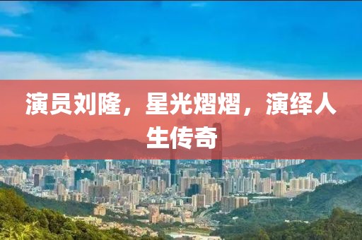 演员刘隆，星光熠熠，演绎人生传奇