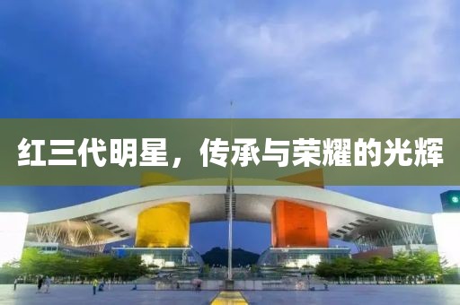 红三代明星，传承与荣耀的光辉