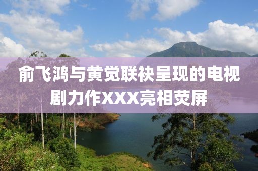 俞飞鸿与黄觉联袂呈现的电视剧力作XXX亮相荧屏