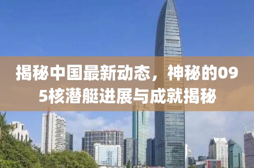 揭秘中国最新动态，神秘的095核潜艇进展与成就揭秘