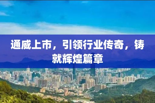 通威上市，引领行业传奇，铸就辉煌篇章