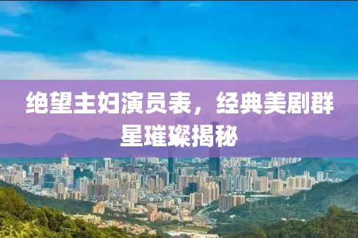绝望主妇演员表，经典美剧群星璀璨揭秘