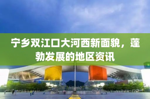 宁乡双江口大河西新面貌，蓬勃发展的地区资讯