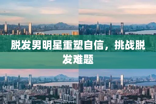 脱发男明星重塑自信，挑战脱发难题