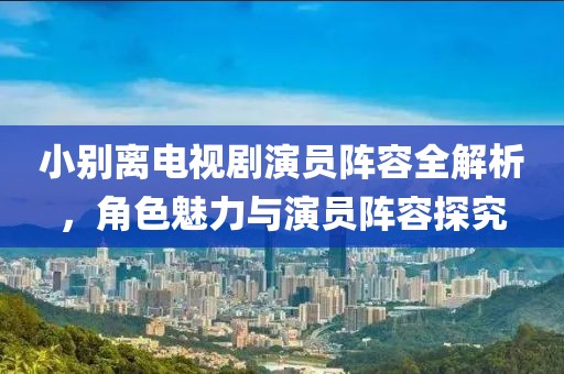小别离电视剧演员阵容全解析，角色魅力与演员阵容探究