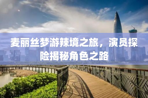 麦丽丝梦游辣境之旅，演员探险揭秘角色之路