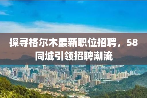 探寻格尔木最新职位招聘，58同城引领招聘潮流
