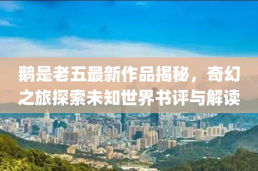 鹅是老五最新作品揭秘，奇幻之旅探索未知世界书评与解读