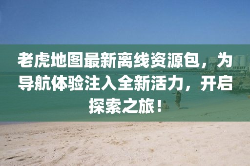 老虎地图最新离线资源包，为导航体验注入全新活力，开启探索之旅！