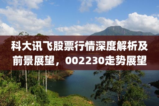 科大讯飞股票行情深度解析及前景展望，002230走势展望