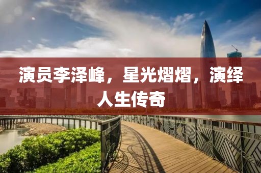 演员李泽峰，星光熠熠，演绎人生传奇