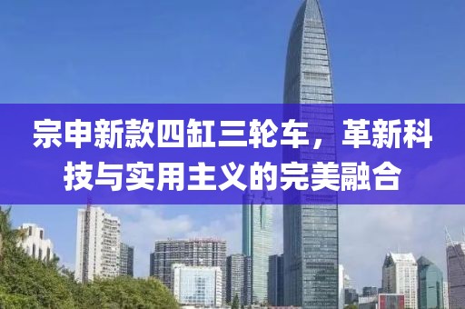 宗申新款四缸三轮车，革新科技与实用主义的完美融合