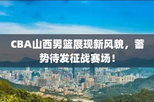 CBA山西男篮展现新风貌，蓄势待发征战赛场！