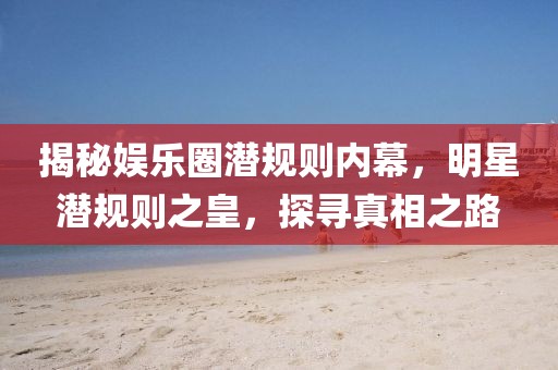 揭秘娱乐圈潜规则内幕，明星潜规则之皇，探寻真相之路