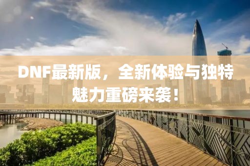 DNF最新版，全新体验与独特魅力重磅来袭！