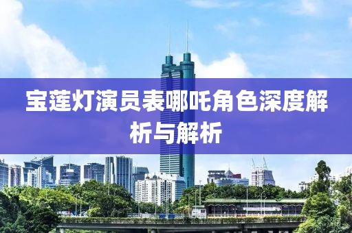 宝莲灯演员表哪吒角色深度解析与解析