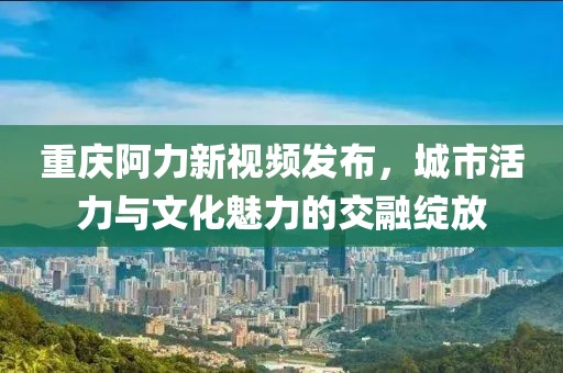 重庆阿力新视频发布，城市活力与文化魅力的交融绽放
