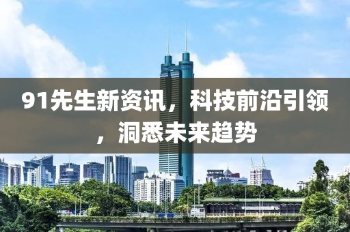 91先生新资讯，科技前沿引领，洞悉未来趋势