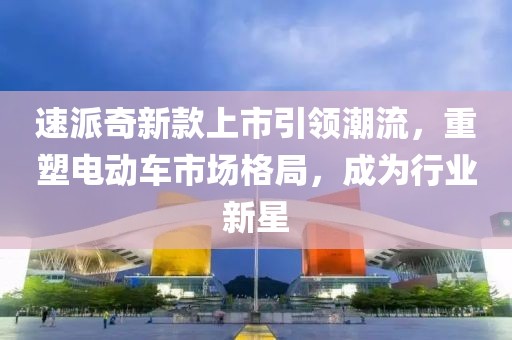 速派奇新款上市引领潮流，重塑电动车市场格局，成为行业新星