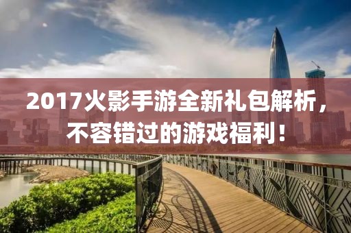 2017火影手游全新礼包解析，不容错过的游戏福利！