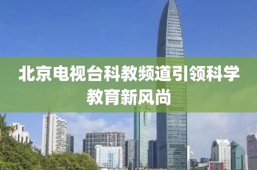 北京电视台科教频道引领科学教育新风尚