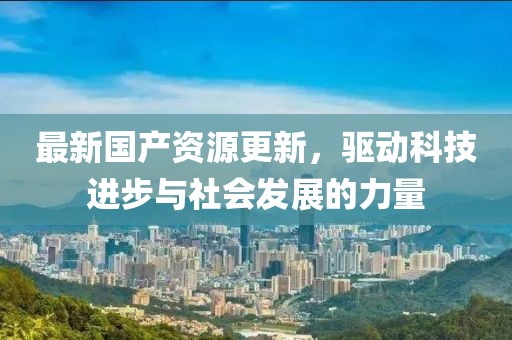 最新国产资源更新，驱动科技进步与社会发展的力量