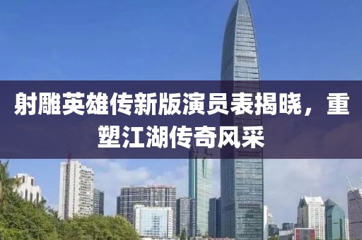 射雕英雄传新版演员表揭晓，重塑江湖传奇风采