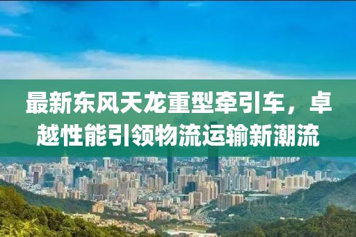 最新东风天龙重型牵引车，卓越性能引领物流运输新潮流