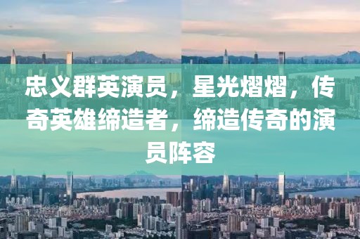 忠义群英演员，星光熠熠，传奇英雄缔造者，缔造传奇的演员阵容