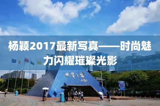 杨颖2017最新写真——时尚魅力闪耀璀璨光影