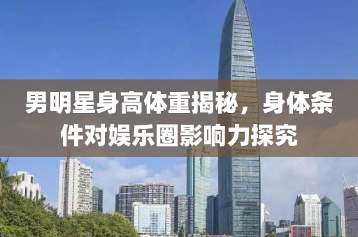 男明星身高体重揭秘，身体条件对娱乐圈影响力探究