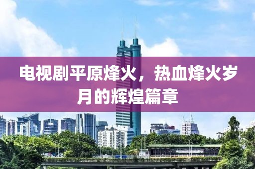 电视剧平原烽火，热血烽火岁月的辉煌篇章