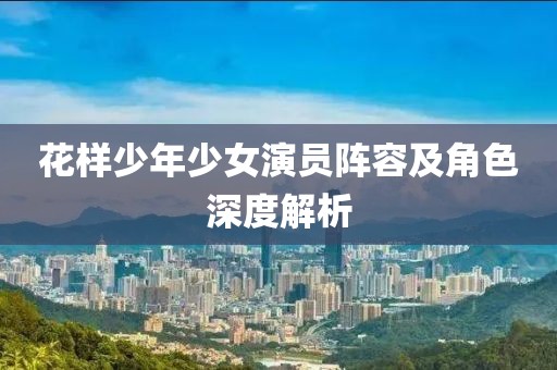 花样少年少女演员阵容及角色深度解析