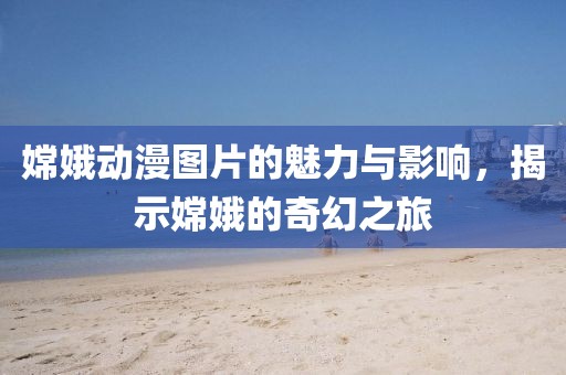 嫦娥动漫图片的魅力与影响，揭示嫦娥的奇幻之旅