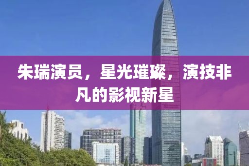朱瑞演员，星光璀璨，演技非凡的影视新星